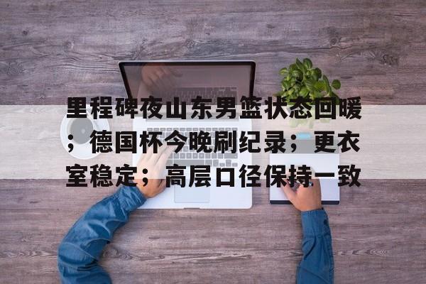 里程碑夜山东男篮状态回暖;德国杯今晚刷纪录;更衣室稳定;高层口径保持一致 里程碑夜山东男篮状态回暖;德国杯今晚刷纪录;更衣室稳定;高层口径保持一致